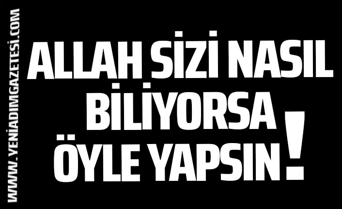 ALLAH SİZİ NASIL BİLİYORSA ÖYLE YAPSIN!.